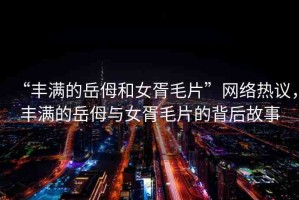 “豐滿的岳?和女胥毛片”網(wǎng)絡(luò)熱議，豐滿的岳?與女胥毛片的背后故事
