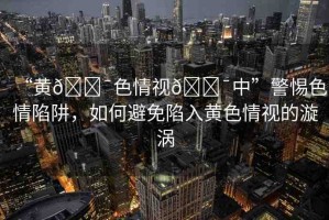 “黃??色情視??中”警惕色情陷阱，如何避免陷入黃色情視的漩渦