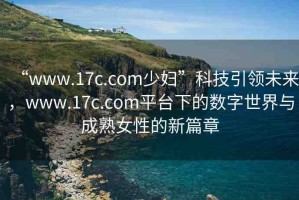 “www.17c.com少婦”科技引領未來，www.17c.com平臺下的數(shù)字世界與成熟女性的新篇章