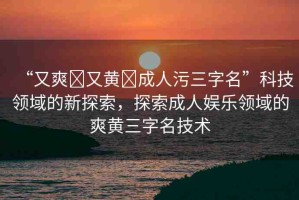 “又爽?又黃?成人污三字名”科技領(lǐng)域的新探索，探索成人娛樂領(lǐng)域的爽黃三字名技術(shù)