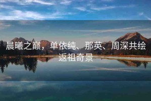 晨曦之巔，單依純、那英、周深共繪返祖奇景