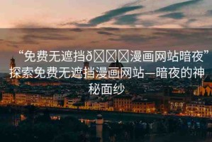 “免費無遮擋??漫畫網(wǎng)站暗夜”探索免費無遮擋漫畫網(wǎng)站—暗夜的神秘面紗