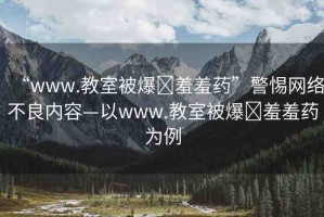 “www.教室被爆?羞羞藥”警惕網絡不良內容—以www.教室被爆?羞羞藥為例