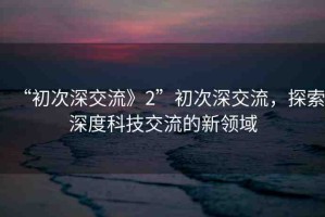 “初次深交流》2”初次深交流，探索深度科技交流的新領(lǐng)域