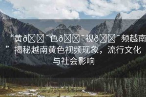 “黃??色??視??頻越南”揭秘越南黃色視頻現(xiàn)象，流行文化與社會影響