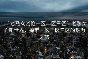 “老熟女亂倫一區(qū)二區(qū)三區(qū)”老熟女的新世界，探索一區(qū)二區(qū)三區(qū)的魅力之旅