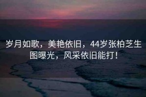 歲月如歌，美艷依舊，44歲張柏芝生圖曝光，風(fēng)采依舊能打！