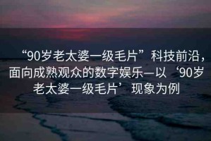 “90歲老太婆一級毛片”科技前沿，面向成熟觀眾的數(shù)字娛樂—以‘90歲老太婆一級毛片’現(xiàn)象為例