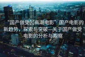 “國(guó)產(chǎn)做受?高潮電影”國(guó)產(chǎn)電影的新趨勢(shì)，探索與突破—關(guān)于國(guó)產(chǎn)做受電影的分析與觀察