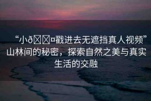 “小??戳進(jìn)去無(wú)遮擋真人視頻”山林間的秘密，探索自然之美與真實(shí)生活的交融