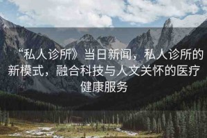 “私人診所》當日新聞，私人診所的新模式，融合科技與人文關懷的醫(yī)療健康服務