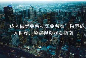 “成人做爰免費(fèi)視頻免費(fèi)看”探索成人世界，免費(fèi)視頻觀看指南