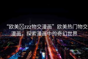 “歐美?zzz物交漫畫”歐美熱門物交漫畫，探索漫畫中的奇幻世界