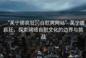 “芙寧娜瘋狂?自慰爽網(wǎng)站”芙寧娜瘋狂，探索網(wǎng)絡(luò)自慰文化的邊界與挑戰(zhàn)