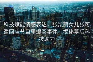 科技賦能情感表達，張凱麗女兒張可盈回應節(jié)目里爆哭事件，揭秘幕后科技助力