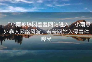 “小南被爆?羞羞網(wǎng)站進入”小南意外卷入網(wǎng)絡(luò)風(fēng)波，羞羞網(wǎng)站入侵事件曝光