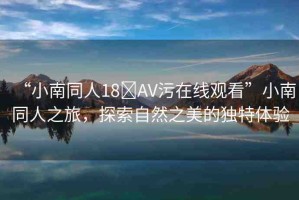 “小南同人18?AV污在線觀看”小南同人之旅，探索自然之美的獨(dú)特體驗(yàn)