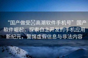“國(guó)產(chǎn)做受?高潮軟件手機(jī)號(hào)”國(guó)產(chǎn)軟件崛起，探索自主開(kāi)發(fā)的手機(jī)應(yīng)用新紀(jì)元，警惕虛假信息與非法內(nèi)容