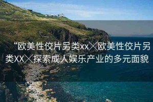 “歐美性佼片另類xx╳歐美性佼片另類XX╳探索成人娛樂產(chǎn)業(yè)的多元面貌