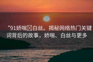 “91嬌喘?白絲。揭秘網(wǎng)絡(luò)熱門關(guān)鍵詞背后的故事，嬌喘、白絲與更多