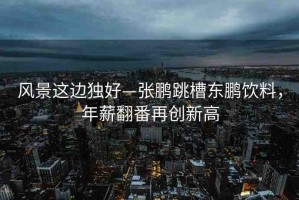 風(fēng)景這邊獨好—張鵬跳槽東鵬飲料，年薪翻番再創(chuàng)新高