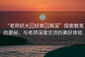 “老師好大?好爽?再深”探索教育的奧秘，與老師深度交流的美好體驗