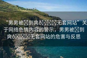 “男男被?到爽??無套網(wǎng)站”關(guān)于網(wǎng)絡(luò)色情內(nèi)容的警示，男男被?到爽??無套網(wǎng)站的危害與反思