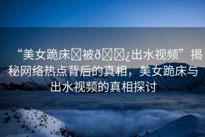 “美女跪床?被??出水視頻”揭秘網(wǎng)絡(luò)熱點(diǎn)背后的真相，美女跪床與出水視頻的真相探討