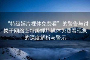 “特級婬片裸體免費看”的警告與討論
關(guān)于網(wǎng)絡(luò)上特級婬片裸體免費看現(xiàn)象的深度解析與警示