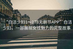 “白潔少婦1～178無刪節(jié)APP”白潔少婦，一部展現(xiàn)女性魅力的完整故事