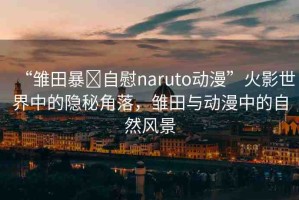 “雛田暴?自慰naruto動(dòng)漫”火影世界中的隱秘角落，雛田與動(dòng)漫中的自然風(fēng)景