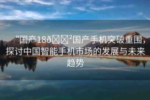 “國(guó)產(chǎn)18??國(guó)產(chǎn)手機(jī)突破重圍，探討中國(guó)智能手機(jī)市場(chǎng)的發(fā)展與未來(lái)趨勢(shì)