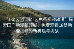 “18??國(guó)產(chǎn)?免費(fèi)視頻動(dòng)漫”探索國(guó)產(chǎn)動(dòng)漫新領(lǐng)域，免費(fèi)觀看18禁動(dòng)漫視頻的新機(jī)遇與挑戰(zhàn)