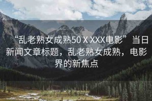 “亂老熟女成熟50ⅩXXX電影”當(dāng)日新聞文章標(biāo)題，亂老熟女成熟，電影界的新焦點(diǎn)
