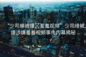 “少司緣被爆?羞羞視頻”少司緣被爆涉嫌羞羞視頻事件內(nèi)幕揭秘