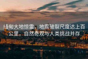 緬甸大地驚雷，地震破裂尺度達(dá)上百公里，自然奇觀與人類挑戰(zhàn)并存