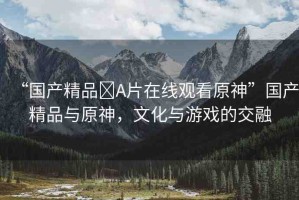 “國產(chǎn)精品?A片在線觀看原神”國產(chǎn)精品與原神，文化與游戲的交融