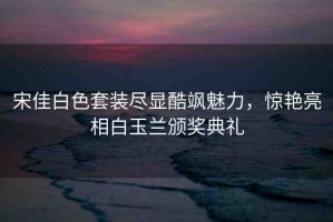 宋佳白色套裝盡顯酷颯魅力，驚艷亮相白玉蘭頒獎(jiǎng)典禮