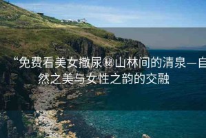 “免費看美女撒尿秘山林間的清泉—自然之美與女性之韻的交融