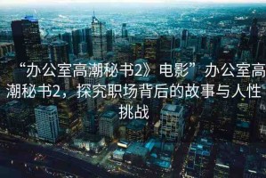 “辦公室高潮秘書2》電影”辦公室高潮秘書2，探究職場背后的故事與人性挑戰(zhàn)