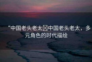 “中國老頭老太?中國老頭老太，多元角色的時代描繪
