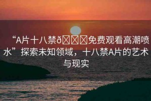 “A片十八禁??免費觀看高潮噴水”探索未知領(lǐng)域，十八禁A片的藝術(shù)與現(xiàn)實