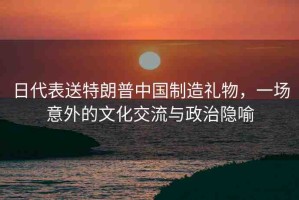 日代表送特朗普中國制造禮物，一場意外的文化交流與政治隱喻