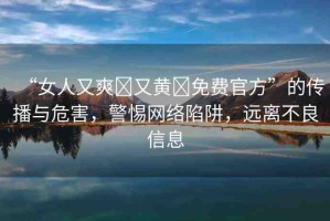 “女人又爽?又黃?免費(fèi)官方”的傳播與危害，警惕網(wǎng)絡(luò)陷阱，遠(yuǎn)離不良信息