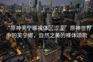“原神芙寧娜裸體?澀澀”原神世界中的芙寧娜，自然之美的裸體頌歌