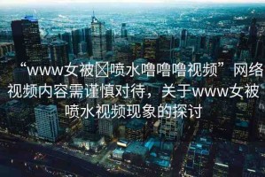 “www女被?噴水嚕嚕嚕視頻”網(wǎng)絡(luò)視頻內(nèi)容需謹(jǐn)慎對(duì)待，關(guān)于www女被噴水視頻現(xiàn)象的探討