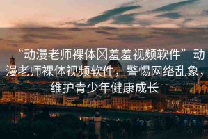 “動漫老師裸體?羞羞視頻軟件”動漫老師裸體視頻軟件，警惕網(wǎng)絡(luò)亂象，維護(hù)青少年健康成長