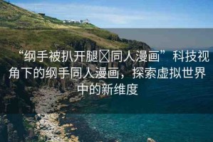 “綱手被扒開腿?同人漫畫”科技視角下的綱手同人漫畫，探索虛擬世界中的新維度