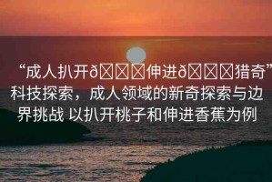 “成人扒開??伸進??獵奇”科技探索，成人領域的新奇探索與邊界挑戰(zhàn) 以扒開桃子和伸進香蕉為例