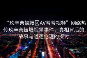 “玖辛奈被爆?AV羞羞視頻”網(wǎng)絡(luò)熱傳玖辛奈被爆視頻事件，真相背后的故事與道德倫理的探討